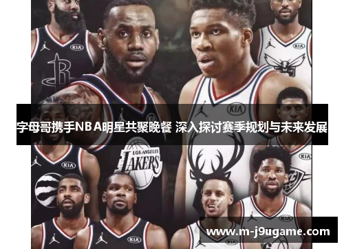 字母哥携手NBA明星共聚晚餐 深入探讨赛季规划与未来发展