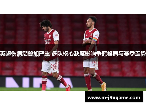 英超伤病潮愈加严重 多队核心缺席影响争冠格局与赛季走势