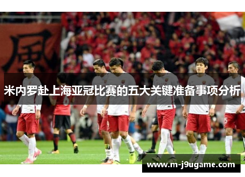 米内罗赴上海亚冠比赛的五大关键准备事项分析