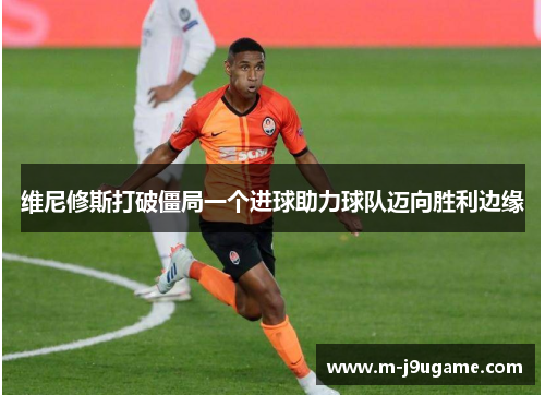 维尼修斯打破僵局一个进球助力球队迈向胜利边缘