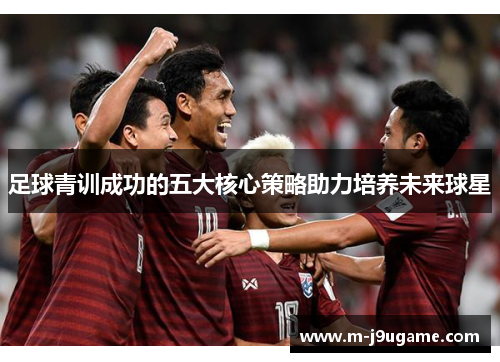 足球青训成功的五大核心策略助力培养未来球星