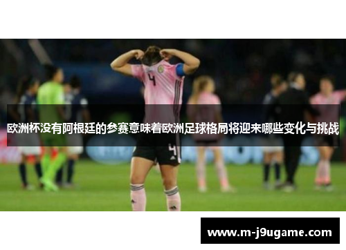 欧洲杯没有阿根廷的参赛意味着欧洲足球格局将迎来哪些变化与挑战
