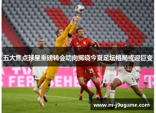 五大焦点球星重磅转会动向揭晓今夏足坛格局或迎巨变
