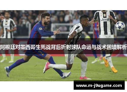 阿根廷对墨西哥生死战背后折射球队命运与战术困境解析
