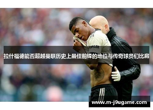 拉什福德能否超越曼联历史上最佳前锋的地位与传奇球员们比肩